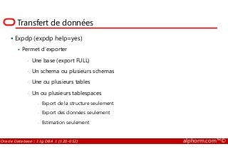 Transfert de données
Expdp (expdp help=yes)
Permet d’exporter
• Une base (export FULL)
• Un schema ou plusieurs schemas
• Une ou plusieurs tables
Oracle Database : 11g DBA 1 (1Z0-052) alphorm.com™©
• Une ou plusieurs tables
• Un ou plusieurs tablespaces
- Export de la structure seulement
- Export des données seulement
- Estimation seulement
 
