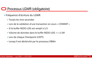 Processus LGWR (obligatoire)
Fréquence d’écriture du LGWR
Toutes les trois secondes
Lors de la validation d’une transaction en cours « COMMIT »
Si le buffer REDO LOG est rempli à 1/3
Volume de données dans le buffer REDO LOG >= à 1M
Oracle Database : 11g DBA 1 (1Z0-052) alphorm.com™©
Volume de données dans le buffer REDO LOG >= à 1M
Lors de chaque Checkpoint (CKPT)
Lorsqu’il est déclenché par le processus DBWn
 