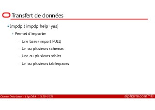 Transfert de données
Impdp ( impdp help=yes)
Permet d’importer
• Une base (import FULL)
• Un ou plusieurs schemas
• Une ou plusieurs tables
Oracle Database : 11g DBA 1 (1Z0-052) alphorm.com™©
• Une ou plusieurs tables
• Un ou plusieurs tablespaces
 