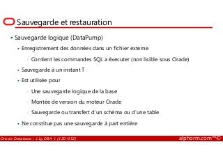 Sauvegarde et restauration
Sauvegarde logique (DataPump)
Enregistrement des données dans un fichier externe
• Contient les commandes SQL a éxecuter (non lisible sous Oracle)
Sauvegarde à un instant T
Est utilisée pour
Oracle Database : 11g DBA 1 (1Z0-052) alphorm.com™©
Est utilisée pour
• Une sauvegarde logique de la base
• Montée de version du moteur Oracle
• Sauvegarde ou transfert d’un schéma ou d’une table
Ne constitue pas une sauvegarde à part entière
 
