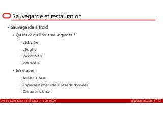 Sauvegarde et restauration
Sauvegarde à froid
Qu’est ce qu’il faut sauvegarder ?
• v$datafile
• v$logfile
• v$controlfile
Oracle Database : 11g DBA 1 (1Z0-052) alphorm.com™©
• v$controlfile
• v$tempfile
Les étapes
• Arrêter la base
• Copier les fichiers de la base de données
• Démarrer la base
 