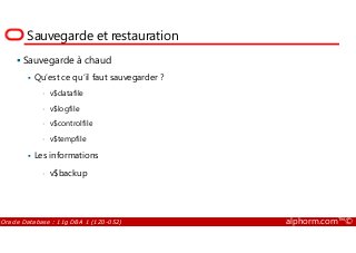 Sauvegarde et restauration
Sauvegarde à chaud
Qu’est ce qu’il faut sauvegarder ?
• v$datafile
• v$logfile
• v$controlfile
Oracle Database : 11g DBA 1 (1Z0-052) alphorm.com™©
• v$controlfile
• v$tempfile
Les informations
• v$backup
 
