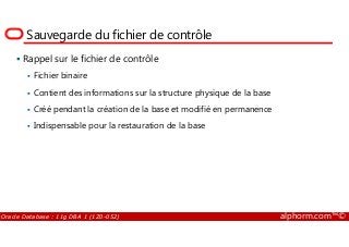 Sauvegarde du fichier de contrôle
Rappel sur le fichier de contrôle
Fichier binaire
Contient des informations sur la structure physique de la base
Créé pendant la création de la base et modifié en permanence
Indispensable pour la restauration de la base
Oracle Database : 11g DBA 1 (1Z0-052) alphorm.com™©
Indispensable pour la restauration de la base
 