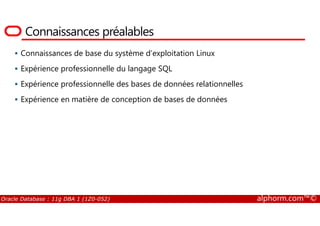 Connaissances préalables
Connaissances de base du système d’exploitation Linux
Expérience professionnelle du langage SQL
Expérience professionnelle des bases de données relationnelles
Expérience en matière de conception de bases de données
Oracle Database : 11g DBA 1 (1Z0-052) alphorm.com™©
 