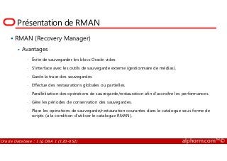 Présentation de RMAN
RMAN (Recovery Manager)
Avantages
• Evite de sauvegarder les blocs Oracle vides
• S'interface avec les outils de sauvegarde externe (gestionnaire de médias).
• Garde la trace des sauvegardes
Oracle Database : 11g DBA 1 (1Z0-052) alphorm.com™©
• Effectue des restaurations globales ou partielles.
• Parallélisation des opérations de sauvegarde/restauration afin d'accroître les performances.
• Gère les périodes de conservation des sauvegardes.
• Place les opérations de sauvegarde/restauration courantes dans le catalogue sous forme de
scripts (à la condition d'utiliser le catalogue RMAN).
 