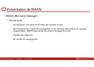 Présentation de RMAN
RMAN (Recovery Manager)
Permet aussi
• De dupliquer une base de données de manière simple.
• De mutualiser les scripts de sauvegardes, ils ne sont pas dépendants du système
d'exploitation. RMAN dispose de son propre langage de script.
Oracle Database : 11g DBA 1 (1Z0-052) alphorm.com™©
• D'éditer des rapports.
• De vérifier les sauvegardes
 