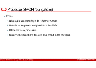 Processus SMON (obligatoire)
Rôles
Nécessaire au démarrage de l’instance Oracle
Nettoie les segments temporaires et inutilisés
Efface les vieux processus
Fusionne l’espace libre dans de plus grand blocs contigus
Oracle Database : 11g DBA 1 (1Z0-052) alphorm.com™©
Fusionne l’espace libre dans de plus grand blocs contigus
 