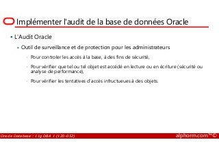 Implémenter l'audit de la base de données Oracle
L'Audit Oracle
Outil de surveillance et de protection pour les administrateurs
• Pour controler les accès à la base, à des fins de sécurité,
• Pour vérifier que tel ou tel objet est accédé en lecture ou en écriture (sécurité ou
analyse de performance),
Oracle Database : 11g DBA 1 (1Z0-052) alphorm.com™©
• Pour vérifier les tentatives d'accès infructueues à des objets.
 