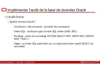 Implémenter l'audit de la base de données Oracle
L'Audit Oracle
Quatre niveaux d'audit :
• Connexion / déconnexion : surveille les connexions
• Ordre SQL : audit par type d'ordre SQL utilisé (LMD, DDL)
• Privilège : audit d'un privilège SYSTEM (SELECT ANY, DROP ANY, CREATE
Oracle Database : 11g DBA 1 (1Z0-052) alphorm.com™©
• Privilège : audit d'un privilège SYSTEM (SELECT ANY, DROP ANY, CREATE
ANY, * ANY...)
• Objet : un ordre SQL particulier sur un objet particulier (audit SELECT sur
une table)
 