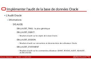 Implémenter l'audit de la base de données Oracle
L'Audit Oracle
Informations
• SYS.AUD$
- DBA_AUDIT_TRAIL : la plus générique
- DBA_AUDIT_OBJECT.
Oracle Database : 11g DBA 1 (1Z0-052) alphorm.com™©
- DBA_AUDIT_OBJECT.
• Résultats d’audit sur les objets de la base Oracle.
- DBA_AUDIT_SESSION.
• Résultats d’audit sur connections et déconnections des utilisateurs Oracle.
- DBA_AUDIT_STATEMENT
• Résultats d’audit sur les commandes utilisateurs GRANT, REVOKE, AUDIT, NOAUDIT,
ALTER SYSTEM.
 