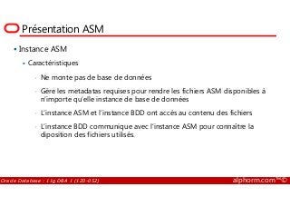 Présentation ASM
Instance ASM
Caractéristiques
• Ne monte pas de base de données
• Gère les metadatas requises pour rendre les fichiers ASM disponibles à
n’importe qu’elle instance de base de données
Oracle Database : 11g DBA 1 (1Z0-052) alphorm.com™©
n’importe qu’elle instance de base de données
• L’instance ASM et l’instance BDD ont accès au contenu des fichiers
• L’instance BDD communique avec l’instance ASM pour connaître la
diposition des fichiers utilisés.
 
