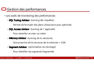 Gestion des performances
Les outils de monitoring des performances
SQL Tuning Advisor (tunning des requêtes)
• Permet de formuler des plans d’éxecution plus optimisés
SQL Access Advisor (tunning de l ’applicatif)
• Pour identifier et créer un index
Oracle Database : 11g DBA 1 (1Z0-052) alphorm.com™©
• Pour identifier et créer un index
Mémory Advisor (tunning de la mémoire)
• Vue proactive de la structure de la mémoire + SGA
Segment Advisor (optimisation du stockage)
• Pour identifier les segments fragmentés
 