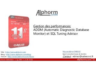 Gestion des performances:
ADDM (Automatic Diagnostic Database
Monitor) et SQL Tuning Advisor
Oracle Database : 11g DBA 1 (1Z0-052) alphorm.com™©
Noureddine DRISSI
Expert consultant bases de données
Contact : ndrissi@valneo-xi.fr
Site : http://www.alphorm.com
Blog : http://www.alphorm.com/blog
Forum : http://www.alphorm.com/forum
Monitor) et SQL Tuning Advisor
 