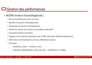 Gestion des performances
ADDM (moteur d'autodiagnostic)
Permet d'améliorer les accès à la base
Identifier les goulots d’étranglements
D'expliquer les goulots d'étranglements
Permet de trouver une solution aux problèmes identifiés
Possibilité d’utiliser des alertes
Oracle Database : 11g DBA 1 (1Z0-052) alphorm.com™©
Possibilité d’utiliser des alertes
S'appuie sur les données capturées dans l'AWR (Automatic Workload Repository)
Définit des recommandations suite aux différentes analyses
Pré-requis
• STATISTICS_LEVEL = TYPICAL ou ALL
• CONTROL_MANAGEMENT_PACK_ACCESS = DIAGNOSTIC+TUNING
 