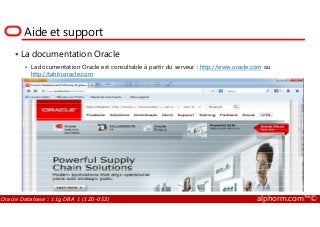 Aide et support
La documentation Oracle
La documentation Oracle est consultable à partir du serveur : http://www.oracle.com ou
http://tahiti.oracle.com
Oracle Database : 11g DBA 1 (1Z0-052) alphorm.com™©
 