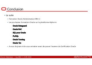 Conclusion
La suite
Formation Oracle Administration DBA 2
Les prochaines formations Oracle sur la plateforme Alphorm:
• Oracle Dataguard
• Oracle RAC
• SQL pour Oracle
Oracle Database : 11g DBA 1 (1Z0-052) alphorm.com™©
• SQL pour Oracle
• PL/SQL
• Oracle Tunning
• Oracle 12c
A vous de jouer et de vous entrainer avant de passer l’examen de Certification Oracle
 