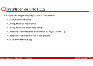 Installation de Oracle 11g
Rappel des étapes de préparation à l’installation
Installation des librairies
Configuration du noyau Linux
Configuration des paramètres ulimits
Création de l’arborescence d’installation du noyau Oracle 11g
Oracle Database : 11g DBA 1 (1Z0-052) alphorm.com™©
Création de l’utilisateur oracle et des groupes
Installation de Oracle 11g
 