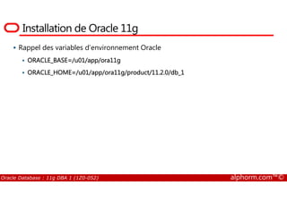 Installation de Oracle 11g
Rappel des variables d’environnement Oracle
ORACLE_BASE=/u01/app/ora11g
ORACLE_HOME=/u01/app/ora11g/product/11.2.0/db_1
Oracle Database : 11g DBA 1 (1Z0-052) alphorm.com™©
 