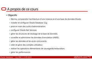 A propos de ce cours
Objectifs
Décrire, comprendre l’architecture d’une instance et d’une base de données Oracle;
installer et configurer Oracle Database 11g;
prise en main des outils d’administration;
configurer Oracle Net Services;
gérer les structures de stockage de la base de données;
Oracle Database : 11g DBA 1 (1Z0-052) alphorm.com™©
gérer les structures de stockage de la base de données;
surveiller et administrer les données d'annulation UNDO;
gérer les données et les accès concurrents;
créer et gérer des comptes utilisateur;
réaliser les opérations élémentaires de sauvegarde/restauration;
gérer les performances.
 