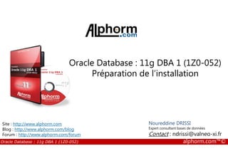 Oracle Database : 11g DBA 1 (1Z0-052)
Préparation de l’installation
Oracle Database : 11g DBA 1 (1Z0-052) alphorm.com™©
Noureddine DRISSI
Expert consultant bases de données
Contact : ndrissi@valneo-xi.fr
Site : http://www.alphorm.com
Blog : http://www.alphorm.com/blog
Forum : http://www.alphorm.com/forum
 