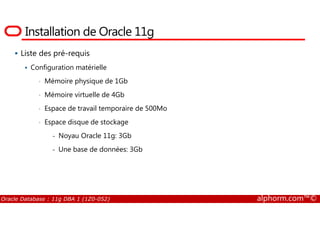 Installation de Oracle 11g
Liste des pré-requis
Configuration matérielle
• Mémoire physique de 1Gb
• Mémoire virtuelle de 4Gb
• Espace de travail temporaire de 500Mo
Oracle Database : 11g DBA 1 (1Z0-052) alphorm.com™©
• Espace disque de stockage
- Noyau Oracle 11g: 3Gb
- Une base de données: 3Gb
 