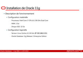 Installation de Oracle 11g
Description de l’environnement
Configuration matérielle
• Processeur Intel Core i7 CPU @ 2.90 GHz Dual Core
• RAM: 2 Go
• Disque SSD: 32 Go
Configuration logicielle
Oracle Database : 11g DBA 1 (1Z0-052) alphorm.com™©
Configuration logicielle
• Serveur Linux Centos 6.1 64 bits (IP 192.168.2.151)
• Oracle Database 11g Release 2 Enterprise Edition
 