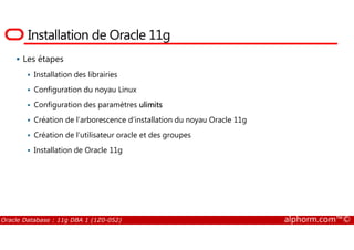 Installation de Oracle 11g
Les étapes
Installation des librairies
Configuration du noyau Linux
Configuration des paramètres ulimits
Création de l’arborescence d’installation du noyau Oracle 11g
Oracle Database : 11g DBA 1 (1Z0-052) alphorm.com™©
Création de l’utilisateur oracle et des groupes
Installation de Oracle 11g
 