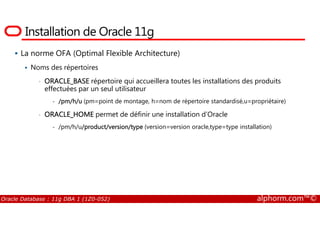 Installation de Oracle 11g
La norme OFA (Optimal Flexible Architecture)
Noms des répertoires
• ORACLE_BASE répertoire qui accueillera toutes les installations des produits
effectuées par un seul utilisateur
- /pm/h/u (pm=point de montage, h=nom de répertoire standardisé,u=propriétaire)
• ORACLE_HOME permet de définir une installation d’Oracle
Oracle Database : 11g DBA 1 (1Z0-052) alphorm.com™©
• ORACLE_HOME permet de définir une installation d’Oracle
- /pm/h/u/product/version/type (version=version oracle,type=type installation)
 