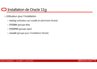 Installation de Oracle 11g
Utilisateur pour l’installation
ora11g (utilisateur qui installe et administre Oracle)
SYSDBA (groupe dba)
SYSOPER (groupe oper)
oinstall (groupe pour l’installation Oracle)
Oracle Database : 11g DBA 1 (1Z0-052) alphorm.com™©
 