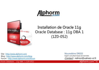 Installation de Oracle 11g
Oracle Database : 11g DBA 1
(1Z0-052)
Oracle Database : 11g DBA 1 (1Z0-052) alphorm.com™©
(1Z0-052)
Noureddine DRISSI
Expert consultant bases de données
Contact : ndrissi@valneo-xi.fr
Site : http://www.alphorm.com
Blog : http://www.alphorm.com/blog
Forum : http://www.alphorm.com/forum
 