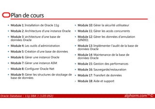 Plan de cours
Module 1: Installation de Oracle 11g
Module 2: Architecture d’une instance Oracle
Module 3: architecture d’une base de
données Oracle
Module 4: Les outils d’administration
Module 5: Création d’une base de données
Module 10: Gérer la sécurité utilisateur
Module 11: Gérer les accès concurrents
Module 12: Gérer les données d'annulation
(UNDO)
Module 13: Implémenter l'audit de la base de
données Oracle
Module 14: Maintenance de la base de
Oracle Database : 11g DBA 1 (1Z0-052) alphorm.com™©
Module 6: Gérer une instance Oracle
Module 7: Gérer une instance ASM
• Module 8: Configurer Oracle Net
Module 9: Gérer les structures de stockage de
base de données
Module 14: Maintenance de la base de
données Oracle
Module 15: Gestion des performances
Module 16: Sauvegarde/restauration
Module 17: Transfert de données
• Module 18: Aide et support
 