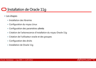 Installation de Oracle 11g
Les étapes
Installation des librairies
Configuration du noyau Linux
Configuration des paramètres ulimits
Création de l’arborescence d’installation du noyau Oracle 11g
Oracle Database : 11g DBA 1 (1Z0-052) alphorm.com™©
Création de l’utilisateur oracle et des groupes
Configuration des droits
Installation de Oracle 11g
 