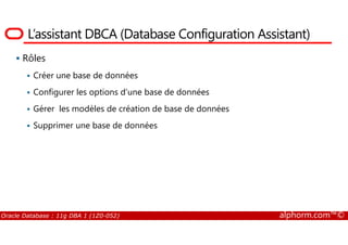 L’assistant DBCA (Database Configuration Assistant)
Rôles
Créer une base de données
Configurer les options d’une base de données
Gérer les modèles de création de base de données
Supprimer une base de données
Oracle Database : 11g DBA 1 (1Z0-052) alphorm.com™©
Supprimer une base de données
 
