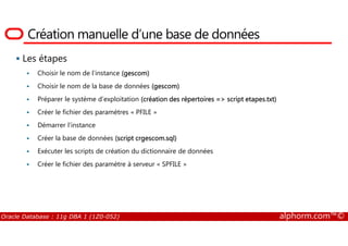 Création manuelle d’une base de données
Les étapes
Choisir le nom de l’instance (gescom)
Choisir le nom de la base de données (gescom)
Préparer le système d’exploitation (création des répertoires => script etapes.txt)
Créer le fichier des paramètres « PFILE »
Démarrer l’instance
Oracle Database : 11g DBA 1 (1Z0-052) alphorm.com™©
Démarrer l’instance
Créer la base de données (script crgescom.sql)
Exécuter les scripts de création du dictionnaire de données
Créer le fichier des paramètre à serveur « SPFILE »
 