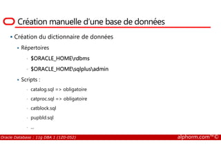 Création manuelle d’une base de données
Création du dictionnaire de données
Répertoires
• $ORACLE_HOMErdbms
• $ORACLE_HOMEsqlplusadmin
Scripts :
Oracle Database : 11g DBA 1 (1Z0-052) alphorm.com™©
Scripts :
• catalog.sql => obligatoire
• catproc.sql => obligatoire
• catblock.sql
• pupbld.sql
• ...
 