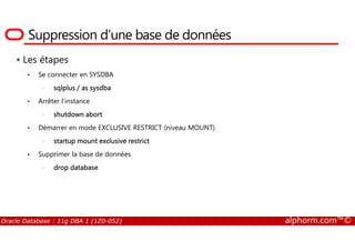 Suppression d’une base de données
Les étapes
Se connecter en SYSDBA
• sqlplus / as sysdba
Arrêter l’instance
• shutdown abort
Démarrer en mode EXCLUSIVE RESTRICT (niveau MOUNT)
Oracle Database : 11g DBA 1 (1Z0-052) alphorm.com™©
Démarrer en mode EXCLUSIVE RESTRICT (niveau MOUNT)
• startup mount exclusive restrict
Supprimer la base de données
• drop database
 