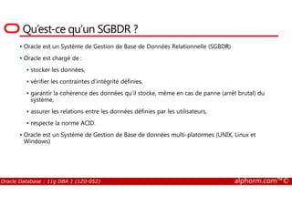 Qu’est-ce qu’un SGBDR ?
Oracle est un Système de Gestion de Base de Données Relationnelle (SGBDR)
Oracle est chargé de :
stocker les données,
vérifier les contraintes d’intégrité définies,
garantir la cohérence des données qu’il stocke, même en cas de panne (arrêt brutal) du
système,
Oracle Database : 11g DBA 1 (1Z0-052) alphorm.com™©
système,
assurer les relations entre les données définies par les utilisateurs,
respecte la norme ACID.
Oracle est un Système de Gestion de Base de données multi-platormes (UNIX, Linux et
Windows)
 