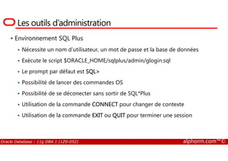 Les outils d’administration
Environnement SQL Plus
Nécessite un nom d’utilisateur, un mot de passe et la base de données
Exécute le script $ORACLE_HOME/sqlplus/admin/glogin.sql
Le prompt par défaut est SQL>
Possibilité de lancer des commandes OS
Oracle Database : 11g DBA 1 (1Z0-052) alphorm.com™©
Possibilité de lancer des commandes OS
Possibilité de se déconecter sans sortir de SQL*Plus
Utilisation de la commande CONNECT pour changer de contexte
Utilisation de la commande EXIT ou QUIT pour terminer une session
 
