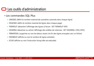 Les outils d’administration
Les commandes SQL Plus
LINESIZE (défini le nombre maximal de caractères autorisés dans chaque ligne)
PAGESIZE (défini le nombre maximal de lignes dans chaque page)
TERMOUT (désactive l’affichage des lignes à l’écran : SET TERMOUT OFF)
HEADING (désactive ou active l’affichage des entêtes de colonnes : SET HEADING { ON | OFF})
TRIMSPOOL (supprime ou non les blancs situés à la fin des lignes envoyées vers un fichier)
Oracle Database : 11g DBA 1 (1Z0-052) alphorm.com™©
TRIMSPOOL (supprime ou non les blancs situés à la fin des lignes envoyées vers un fichier)
FEEDBACK (affiche ou non le nombre de lignes extraites)
ECHO (affiche ou non l’instruction lorsqu’elle est exécutée)
 