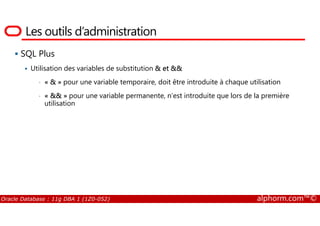 Les outils d’administration
SQL Plus
Utilisation des variables de substitution & et &&
• « & » pour une variable temporaire, doit être introduite à chaque utilisation
• « && » pour une variable permanente, n’est introduite que lors de la première
utilisation
Oracle Database : 11g DBA 1 (1Z0-052) alphorm.com™©
 
