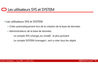 Les utilisateurs SYS et SYSTEM
Les utilisateurs SYS et SYSTEM
Créés automatiquement lors de la création de la base de données
Administrateurs de la base de données
Le compte SYS (change_on_install) : le plus puissant
Oracle Database : 11g DBA 1 (1Z0-052) alphorm.com™©
• Le compte SYS (change_on_install) : le plus puissant
• Le compte SYSTEM (manager) : sert a créer tous les objets
 