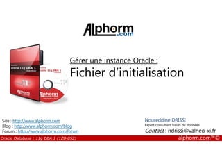 Gérer une instance Oracle :
Fichier d’initialisation
Oracle Database : 11g DBA 1 (1Z0-052) alphorm.com™©
Fichier d’initialisation
Noureddine DRISSI
Expert consultant bases de données
Contact : ndrissi@valneo-xi.fr
Site : http://www.alphorm.com
Blog : http://www.alphorm.com/blog
Forum : http://www.alphorm.com/forum
 