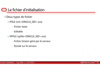 Le fichier d’initialisation
Deux types de fichier
PFILE (init<ORACLE_SID>.ora)
• Fichier texte
• Editable
SPFILE (spfile<ORACLE_SID>.ora)
Oracle Database : 11g DBA 1 (1Z0-052) alphorm.com™©
SPFILE (spfile<ORACLE_SID>.ora)
• Fichier binaire géré par le serveur
• Stocké sur le serveur
 