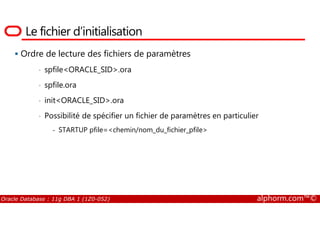 Le fichier d’initialisation
Ordre de lecture des fichiers de paramètres
• spfile<ORACLE_SID>.ora
• spfile.ora
• init<ORACLE_SID>.ora
• Possibilité de spécifier un fichier de paramètres en particulier
Oracle Database : 11g DBA 1 (1Z0-052) alphorm.com™©
• Possibilité de spécifier un fichier de paramètres en particulier
- STARTUP pfile=<chemin/nom_du_fichier_pfile>
 