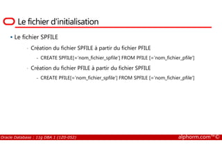 Le fichier d’initialisation
Le fichier SPFILE
• Création du fichier SPFILE à partir du fichier PFILE
- CREATE SPFILE[=‘nom_fichier_spfile’] FROM PFILE [=‘nom_fichier_pfile’]
• Création du fichier PFILE à partir du fichier SPFILE
- CREATE PFILE[=‘nom_fichier_spfile’] FROM SPFILE [=‘nom_fichier_pfile’]
Oracle Database : 11g DBA 1 (1Z0-052) alphorm.com™©
- CREATE PFILE[=‘nom_fichier_spfile’] FROM SPFILE [=‘nom_fichier_pfile’]
 
