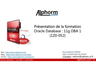 Présentation de la formation
Oracle Database : 11g DBA 1
(1Z0-052)
Oracle Database : 11g DBA 1 (1Z0-052) alphorm.com™©
(1Z0-052)
Noureddine DRISSI
Expert consultant bases de données
Contact : ndrissi@valneo-xi.fr
Site : http://www.alphorm.com
Blog : http://www.alphorm.com/blog
Forum : http://www.alphorm.com/forum
 