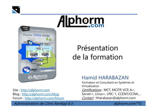 Présentation
de la formation
Administration de Citrix XenApp 6.5 alphorm.com™©
Hamid HARABAZAN
Formateur et Consultant en Systèmes et
Virtualisation
Certifications : MCT, MCITP, VCP, A+,
Server+, Linux+, LPIC-1, CCENT/CCNA,…
Contact : hharabazan@alphorm.com
Site : http://alphorm.com
Blog : http://alphorm.com/blog
Forum : http://alphorm.com/forum
de la formation
 