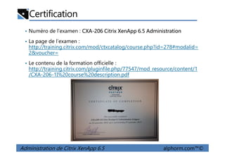 Certification
• Numéro de l’examen : CXA-206 Citrix XenApp 6.5 Administration
• La page de l’examen :
http://training.citrix.com/mod/ctxcatalog/course.php?id=278#modalid=
2&voucher=
• Le contenu de la formation officielle :
http://training.citrix.com/pluginfile.php/77547/mod_resource/content/1
/CXA-206-1I%20course%20description.pdf
Administration de Citrix XenApp 6.5 alphorm.com™©
 