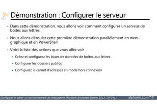 Démonstration : Configurer le serveur 
• Dans cette démonstration, nous allons voir comment configurer un serveur de 
boites aux lettres. 
• Nous allons dérouler cette première démonstration parallèlement en menu 
graphique et en PowerShell 
• Voici la liste des actions que vous allez voir 
 Créez et configurez les bases de données de boites aux lettres 
 Configurer les dossiers publics 
 Configurez le carnet d'adresses en mode hors connexion 
Configurer et gérer un environnement de messagerie Microsoft Exchange Server 2013 (70-341) alphorm.com™© 
 
