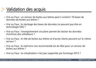 Validation des acquis 
• Vrai ou Faux : un serveur de boites aux lettres peut il contenir 10 bases de 
données de boites aux lettres ? 
• Vrai ou Faux : le stockage des bases de données ne peuvent pas être en 
technologie DAS ? 
• Vrai ou Faux : l’enregistrement circulaire permet de stocker les données 
d’archives des utilisateurs ? 
• Vrai ou Faux : le rôle de boites aux lettres et d’accès clients peuvent sur le même 
serveur ? 
• Vrai ou Faux : la mémoire vive recommandé est de 4Go pour un serveur de 
boites aux lettres ? 
• Vrai ou Faux : la virtualisation n’est pas supportée par Exchange 2013 ? 
Configurer et gérer un environnement de messagerie Microsoft Exchange Server 2013 (70-341) alphorm.com™© 
 